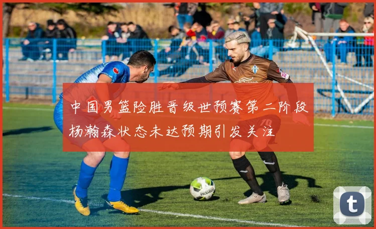 中国男篮险胜晋级世预赛第二阶段杨瀚森状态未达预期引发关注