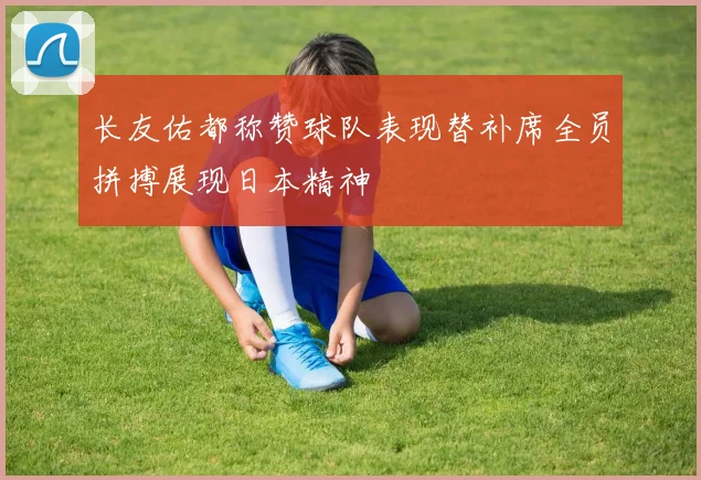 长友佑都称赞球队表现替补席全员拼搏展现日本精神