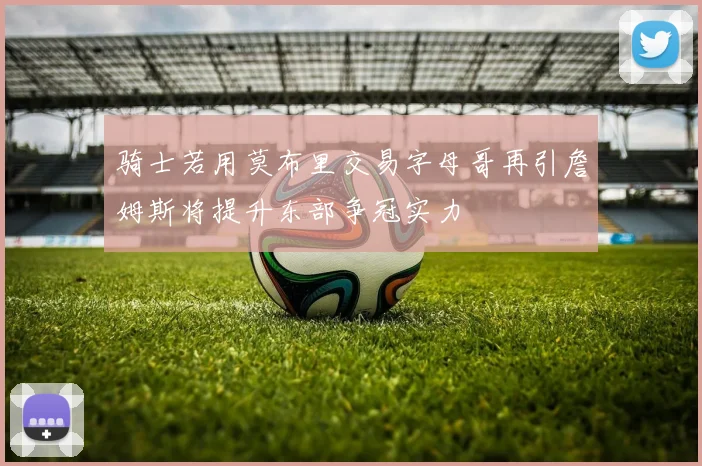 骑士若用莫布里交易字母哥再引詹姆斯将提升东部争冠实力
