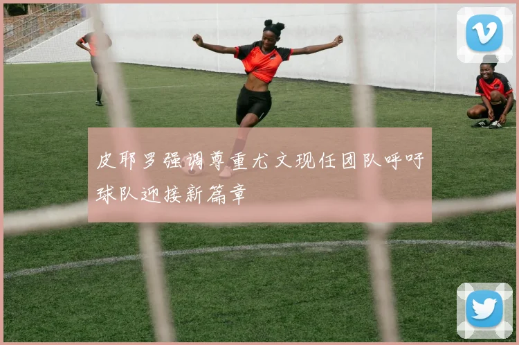 皮耶罗强调尊重尤文现任团队呼吁球队迎接新篇章