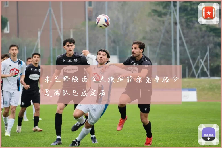 米兰锋线面临大换血菲尔克鲁格今夏离队已成定局