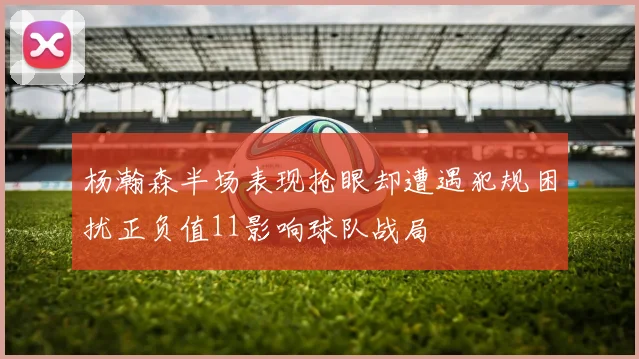 杨瀚森半场表现抢眼却遭遇犯规困扰正负值11影响球队战局