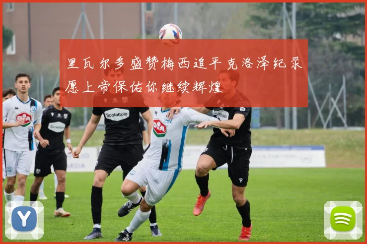 里瓦尔多盛赞梅西追平克洛泽纪录愿上帝保佑你继续辉煌
