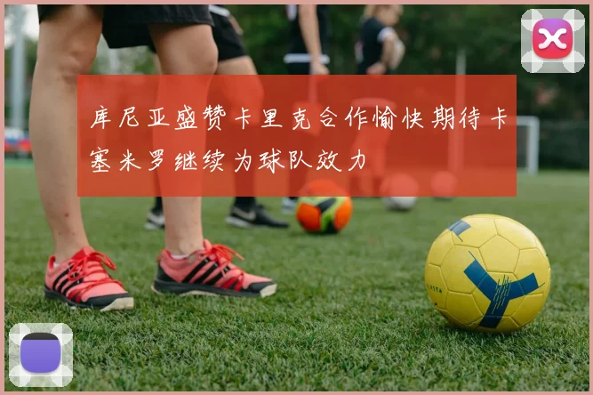 库尼亚盛赞卡里克合作愉快期待卡塞米罗继续为球队效力