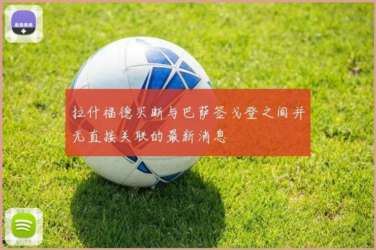 拉什福德买断与巴萨签戈登之间并无直接关联的最新消息
