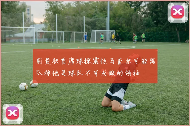 前曼联首席球探震惊马奎尔可能离队称他是球队不可或缺的领袖