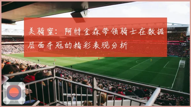 美骑蜜：阿特金森带领骑士在数据层面夺冠的精彩表现分析