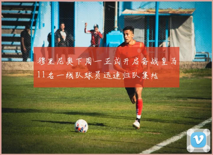 穆里尼奥下周一正式开启备战皇马11名一线队球员迅速归队集结