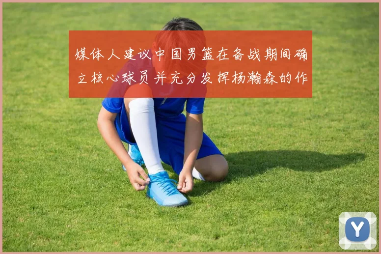 媒体人建议中国男篮在备战期间确立核心球员并充分发挥杨瀚森的作用
