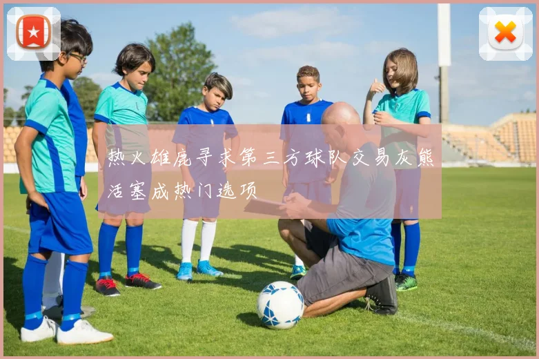 热火雄鹿寻求第三方球队交易灰熊活塞成热门选项