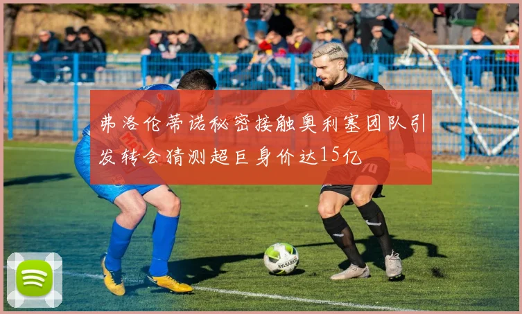 弗洛伦蒂诺秘密接触奥利塞团队引发转会猜测超巨身价达15亿