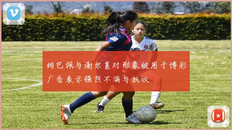 姆巴佩与谢尔基对形象被用于博彩广告表示强烈不满与抗议