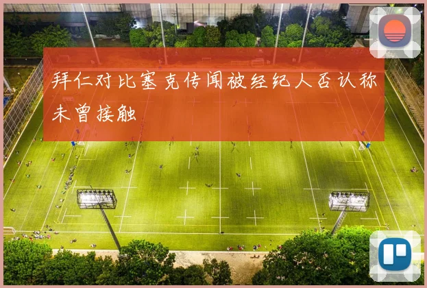 拜仁对比塞克传闻被经纪人否认称未曾接触