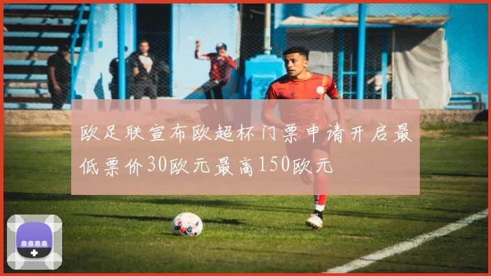 欧足联宣布欧超杯门票申请开启最低票价30欧元最高150欧元